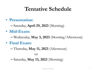 Tentative Schedule
• Presentation:
– Saturday, April 29, 2023 (Morning)
• Mid-Exam:
– Wednesday, May 3, 2023 (Morning/Afternoon)
• Final Exam:
– Thursday, May 11, 2023 (Afternoon)
or
– Saturday, May 13, 2023 (Morning)
Tadesse B. (Ph.D.) 5
 