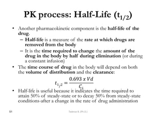 PK process: Half-Life (t1/2)
• Another pharmacokinetic component is the half-life of the
drug.
– Half-life is a measure of the rate at which drugs are
removed from the body
– It is the time required to change the amount of the
drug in the body by half during elimination (or during
a constant infusion)
• The time course of drug in the body will depend on both
the volume of distribution and the clearance:
• Half-life is useful because it indicates the time required to
attain 50% of steady-state or to decay 50% from steady-state
conditions-after a change in the rate of drug administration
51 Tadesse B. (Ph.D.)
𝑡1/2 =
0.693 𝑥 𝑉𝑑
𝐶𝐿
 
