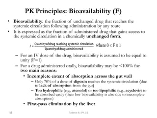 PK Principles: Bioavailability (F)
• Bioavailability: the fraction of unchanged drug that reaches the
systemic circulation following administration by any route
• It is expressed as the fraction of administered drug that gains access to
the systemic circulation in a chemically unchanged form.
– For an IV dose of the drug, bioavailability is assumed to be equal to
unity (F=1)
– For a drug administered orally, bioavailability may be <100% for
two main reasons:
• Incomplete extent of absorption across the gut wall
– Only 70% of a dose of digoxin reaches the systemic circulation (due
to lack of absorption from the gut)
– Too hydrophilic (e.g., atenolol) or too lipophilic (e.g., acyclovir) to
be absorbed easily (their low bioavailability is also due to incomplete
absorption)
• First-pass elimination by the liver
52 Tadesse B. (Ph.D.)
 