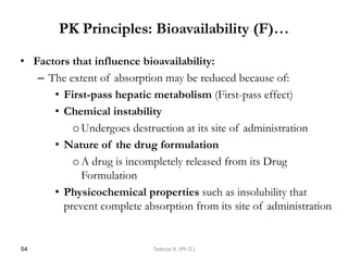 PK Principles: Bioavailability (F)…
• Factors that influence bioavailability:
– The extent of absorption may be reduced because of:
• First-pass hepatic metabolism (First-pass effect)
• Chemical instability
oUndergoes destruction at its site of administration
• Nature of the drug formulation
oA drug is incompletely released from its Drug
Formulation
• Physicochemical properties such as insolubility that
prevent complete absorption from its site of administration
54 Tadesse B. (Ph.D.)
 