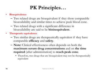 PK Principles…
• Bioequivalence
– Two related drugs are bioequivalent if they show comparable
bioavailability and similar times to achieve peak blood conc.
– Two related drugs with a significant difference in
bioavailability are said to be bioinequivalent.
• Therapeutic equivalence
– Two similar drugs are therapeutically equivalent if they have
comparable efficacy and safety.
– Note: Clinical effectiveness often depends on both the
maximum serum drug concentrations and on the time
required (after administration) to reach peak conc.
• Therefore, two drugs that are bioequivalent may not be therapeutically
equivalent
56 Tadesse B. (Ph.D.)
 