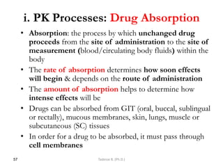 i. PK Processes: Drug Absorption
• Absorption: the process by which unchanged drug
proceeds from the site of administration to the site of
measurement (blood/circulating body fluids) within the
body
• The rate of absorption determines how soon effects
will begin & depends on the route of administration
• The amount of absorption helps to determine how
intense effects will be
• Drugs can be absorbed from GIT (oral, buccal, sublingual
or rectally), mucous membranes, skin, lungs, muscle or
subcutaneous (SC) tissues
• In order for a drug to be absorbed, it must pass through
cell membranes
57 Tadesse B. (Ph.D.)
 