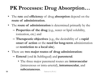 PK Processes: Drug Absorption…
• The rate and efficiency of drug absorption depend on the
route of administration.
• The route of administration is determined primarily by the
– Properties of the drug (e.g., water or lipid solubility,
ionization, etc.) and
– Therapeutic objectives (e.g., the desirability of a rapid
onset of action or the need for long-term administration
or restriction to a local site).
• There are two major routes of drug administration:
– Enteral (oral & Sublingual) and parenteral.
• The three major parenteral routes are intravascular
(intravenous or intra-arterial), intramuscular, and
subcutaneous.
59 Tadesse B. (Ph.D.)
 