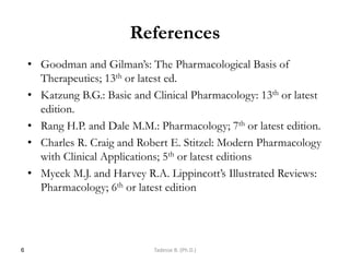 References
• Goodman and Gilman‘s: The Pharmacological Basis of
Therapeutics; 13th or latest ed.
• Katzung B.G.: Basic and Clinical Pharmacology: 13th or latest
edition.
• Rang H.P. and Dale M.M.: Pharmacology; 7th or latest edition.
• Charles R. Craig and Robert E. Stitzel: Modern Pharmacology
with Clinical Applications; 5th or latest editions
• Mycek M.J. and Harvey R.A. Lippincott‘s Illustrated Reviews:
Pharmacology; 6th or latest edition
6 Tadesse B. (Ph.D.)
 