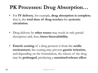 PK Processes: Drug Absorption…
• For IV delivery, for example, drug absorption is complete;
that is, the total dose of drug reaches the systemic
circulation.
• Drug delivery by other routes may result in only partial
absorption and, thus, lower bioavailability.
• Enteric coating of a drug protects it from the acidic
environment; the coating may prevent gastric irritation,
and depending on the formulation, the release of the drug
may be prolonged, producing a sustained-release effect
60 Tadesse B. (Ph.D.)
 