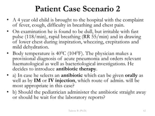Patient Case Scenario 2
• A 4 year old child is brought to the hospital with the complaint
of fever, cough, difficulty in breathing and chest pain.
• On examination he is found to be dull, but irritable with fast
pulse (118/min), rapid breathing (RR 55/min) and in drawing
of lower chest during inspiration, wheezing, crepitations and
mild dehydration.
• Body temperature is 400C (1040F). The physician makes a
provisional diagnosis of acute pneumonia and orders relevant
haematological as well as bacteriological investigations. He
decides to introduce antibiotic therapy.
• a) In case he selects an antibiotic which can be given orally as
well as by IM or IV injection, which route of admin. will be
most appropriate in this case?
• b) Should the pediatrician administer the antibiotic straight away
or should he wait for the laboratory reports?
Tadesse B. (Ph.D.) 62
 