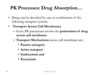 PK Processes: Drug Absorption…
• Drugs can be absorbed by one or combination of the
following transport systems
• Transport Across Cell Membranes
– Every PK parameters involve the penetration of drug
across cell membrane
– Transport Mechanisms across cell membrane are:
• Passive transport
• Active transport
• Endocytosis and
• Exocytosis
63 Tadesse B. (Ph.D.)
 