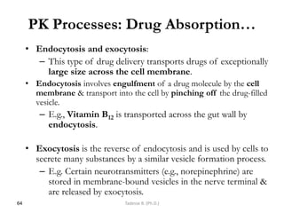 PK Processes: Drug Absorption…
• Endocytosis and exocytosis:
– This type of drug delivery transports drugs of exceptionally
large size across the cell membrane.
• Endocytosis involves engulfment of a drug molecule by the cell
membrane & transport into the cell by pinching off the drug-filled
vesicle.
– E.g., Vitamin B12 is transported across the gut wall by
endocytosis.
• Exocytosis is the reverse of endocytosis and is used by cells to
secrete many substances by a similar vesicle formation process.
– E.g. Certain neurotransmitters (e.g., norepinephrine) are
stored in membrane-bound vesicles in the nerve terminal &
are released by exocytosis.
64 Tadesse B. (Ph.D.)
 