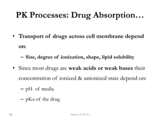 PK Processes: Drug Absorption…
• Transport of drugs across cell membrane depend
on:
– Size, degree of ionization, shape, lipid solubility
• Since most drugs are weak acids or weak bases their
concentration of ionized & unionized state depend on:
– pH of media
– pKa of the drug
66 Tadesse B. (Ph.D.)
 