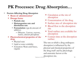 PK Processes: Drug Absorption…
• Factors Affecting Drug Absorption
 Route of administration*
 Dosage forms
• Particle size
• Disintegration rate and
dissolution rate
• Formulation: type & amount of
additives
– Diluents: Lactose, sucrose,
starch, calcium phosphate
 Physicochemical properties of the
drug
• Physical state
• Lipid or water solubility
• Ionization: Weak acid/bases,
organic
 Circulation at the site of
absorption
 Concentration of the drug
 Surface area of absorption site
 Blood flow to the absorption
site
 Total surface area available for
absorption
 Contact time at the absorption
surface
70
Tadesse B. (Ph.D.)
The rate at which a drug undergoes
absorption is influenced by the
physical and chemical properties of
the drug itself and by physiologic
and anatomic factors at the
absorption site.
 