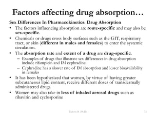 Factors affecting drug absorption…
Sex Differences In Pharmacokinetics: Drug Absorption
• The factors influencing absorption are route-specific and may also be
sex-specific.
• Chemicals or drugs cross body surfaces such as the GIT, respiratory
tract, or skin (different in males and females) to enter the systemic
circulation.
• The absorption rate and extent of a drug are drug-specific.
– Examples of drugs that illustrate sex differences in drug absorption
include rifampicin and IM cephradine.
– Cephradine has a slower rate of IM absorption and lesser bioavailability
in females
• It has been hypothesized that women, by virtue of having greater
subcutaneous lipid content, receive different doses of transdermally
administered drugs.
• Women may also take in less of inhaled aerosol drugs such as
ribavirin and cyclosporine
Tadesse B. (Ph.D.) 72
 