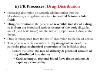ii) PK Processes: Drug Distribution
• Following absorption or systemic administration into the
bloodstream, a drug distributes into interstitial & intracellular
fluids
• Drug distribution is the process of reversible transfer of a drug
to & from the blood and various tissues of the body (E.g.: fat,
muscle, and brain tissue) and the relative proportions of drug in the
tissues.
• Drug is transported from the site of absorption to the site of action
• This process reflects a number of physiological factors & the
particular physicochemical properties of the individual drug
– Factors that affect the rate of delivery & potential amount of
drug distributed into tissues
• Cardiac output, regional blood flow, tissue volume, &
capillary permeability
75 Tadesse B. (Ph.D.)
 
