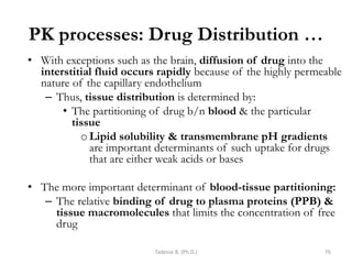 PK processes: Drug Distribution …
• With exceptions such as the brain, diffusion of drug into the
interstitial fluid occurs rapidly because of the highly permeable
nature of the capillary endothelium
– Thus, tissue distribution is determined by:
• The partitioning of drug b/n blood & the particular
tissue
oLipid solubility & transmembrane pH gradients
are important determinants of such uptake for drugs
that are either weak acids or bases
• The more important determinant of blood-tissue partitioning:
– The relative binding of drug to plasma proteins (PPB) &
tissue macromolecules that limits the concentration of free
drug
Tadesse B. (Ph.D.) 76
 