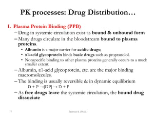 I. Plasma Protein Binding (PPB)
– Drug in systemic circulation exist as bound & unbound form
– Many drugs circulate in the bloodstream bound to plasma
proteins.
• Albumin is a major carrier for acidic drugs;
• α1-acid glycoprotein binds basic drugs such as propranolol.
• Nonspecific binding to other plasma proteins generally occurs to a much
smaller extent.
– Albumin, α1-acid glycoprotein, etc. are the major binding
macromolecules.
– The binding is usually reversible & in dynamic equilibrium
D + P →[DP] → D + P
– As free drugs leave the systemic circulation, the bound drug
dissociate
77
PK processes: Drug Distribution…
Tadesse B. (Ph.D.)
 