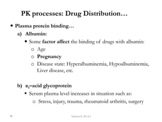 PK processes: Drug Distribution…
 Plasma protein binding…
a) Albumin:
 Some factor affect the binding of drugs with albumin:
o Age
o Pregnancy
o Disease state: Hyperalbuminemia, Hypoalbuminemia,
Liver disease, etc.
b) α1–acid glycoprotein
 Serum plasma level increases in situation such as:
o Stress, injury, trauma, rheumatoid arthritis, surgery
79 Tadesse B. (Ph.D.)
 