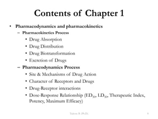 Contents of Chapter 1
• Pharmacodynamics and pharmacokinetics
– Pharmacokinetics Process
• Drug Absorption
• Drug Distribution
• Drug Biotransformation
• Excretion of Drugs
– Pharmacodynamics Process
• Site & Mechanisms of Drug Action
• Character of Receptors and Drugs
• Drug-Receptor interactions
• Dose-Response Relationship (ED50, LD50, Therapeutic Index,
Potency, Maximum Efficacy)
Tadesse B. (Ph.D.) 8
 
