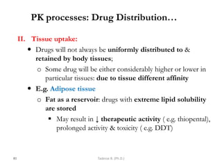 PK processes: Drug Distribution…
II. Tissue uptake:
 Drugs will not always be uniformly distributed to &
retained by body tissues;
o Some drug will be either considerably higher or lower in
particular tissues: due to tissue different affinity
 E.g. Adipose tissue
o Fat as a reservoir: drugs with extreme lipid solubility
are stored
 May result in ↓ therapeutic activity ( e.g. thiopental),
prolonged activity & toxicity ( e.g. DDT)
81 Tadesse B. (Ph.D.)
 