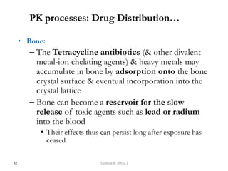 PK processes: Drug Distribution…
• Bone:
– The Tetracycline antibiotics (& other divalent
metal-ion chelating agents) & heavy metals may
accumulate in bone by adsorption onto the bone
crystal surface & eventual incorporation into the
crystal lattice
– Bone can become a reservoir for the slow
release of toxic agents such as lead or radium
into the blood
• Their effects thus can persist long after exposure has
ceased
82 Tadesse B. (Ph.D.)
 