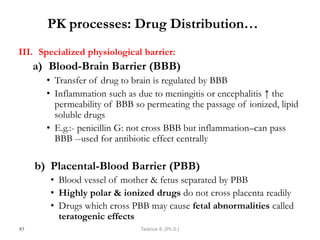 PK processes: Drug Distribution…
III. Specialized physiological barrier:
a) Blood-Brain Barrier (BBB)
• Transfer of drug to brain is regulated by BBB
• Inflammation such as due to meningitis or encephalitis ↑ the
permeability of BBB so permeating the passage of ionized, lipid
soluble drugs
• E.g.:- penicillin G: not cross BBB but inflammation–can pass
BBB --used for antibiotic effect centrally
b) Placental-Blood Barrier (PBB)
• Blood vessel of mother & fetus separated by PBB
• Highly polar & ionized drugs do not cross placenta readily
• Drugs which cross PBB may cause fetal abnormalities called
teratogenic effects
83 Tadesse B. (Ph.D.)
 