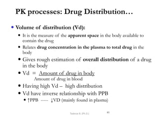 PK processes: Drug Distribution…
 Volume of distribution (Vd):
 It is the measure of the apparent space in the body available to
contain the drug
 Relates drug concentration in the plasma to total drug in the
body
 Gives rough estimation of overall distribution of a drug
in the body
 Vd = Amount of drug in body
Amount of drug in blood
 Having high Vd – high distribution
 Vd have inverse relationship with PPB
 ↑PPB ----- ↓VD (mainly found in plasma)
85
Tadesse B. (Ph.D.)
 