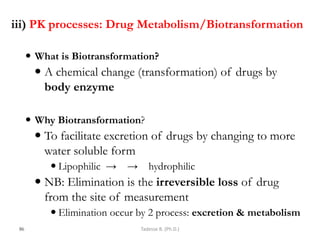 iii) PK processes: Drug Metabolism/Biotransformation
 What is Biotransformation?
 A chemical change (transformation) of drugs by
body enzyme
 Why Biotransformation?
 To facilitate excretion of drugs by changing to more
water soluble form
 Lipophilic → → hydrophilic
 NB: Elimination is the irreversible loss of drug
from the site of measurement
 Elimination occur by 2 process: excretion & metabolism
86 Tadesse B. (Ph.D.)
 