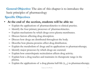 Specific Objectives
• At the end of the section, students will be able to:
– Explain the applications of pharmacokinetics to clinical practice.
– Identify the four primary processes of pharmacokinetics.
– Explain mechanisms by which drugs cross plasma membranes.
– Discuss factors affecting drug absorption.
– Discuss how drugs are distributed throughout the body.
– Describe how plasma proteins affect drug distribution.
– Explain the metabolism of drugs and its applications to pharmacotherapy.
– Identify major processes by which drugs are excreted.
– Explain how enterohepatic recirculation affects drug activity.
– Explain how a drug reaches and maintains its therapeutic range in the
plasma.
– Explain the applications of a drug plasma half-life (t1/2) to pharmacotherapy.
Tadesse B. (Ph.D.) 9
General Objective: The aim of this chapter is to introduce the
basic principles of pharmacology
 