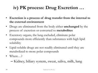 iv) PK process: Drug Excretion …
• Excretion is a process of drug transfer from the internal to
the external environment
• Drugs are eliminated from the body either unchanged by the
process of excretion or converted to metabolites
• Excretory organs, the lung excluded, eliminate polar
compounds more efficiently than substances with high lipid
solubility
• Lipid-soluble drugs are not readily eliminated until they are
metabolized to more polar compounds
• Where…?
– Kidney, biliary system, sweat, saliva, milk, lung
99 Tadesse B. (Ph.D.)
 