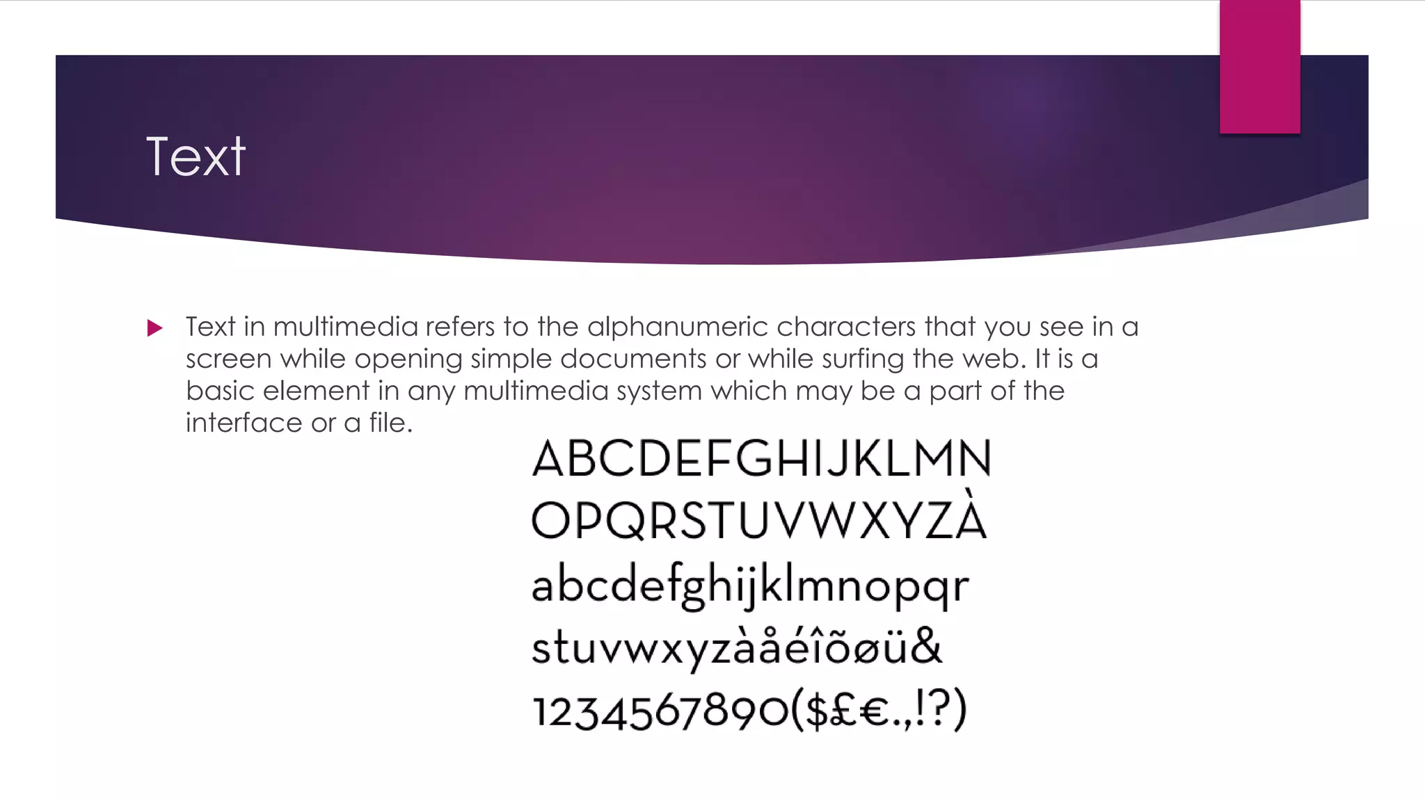 Text
 Text in multimedia refers to the alphanumeric characters that you see in a
screen while opening simple documents or while surfing the web. It is a
basic element in any multimedia system which may be a part of the
interface or a file.
 