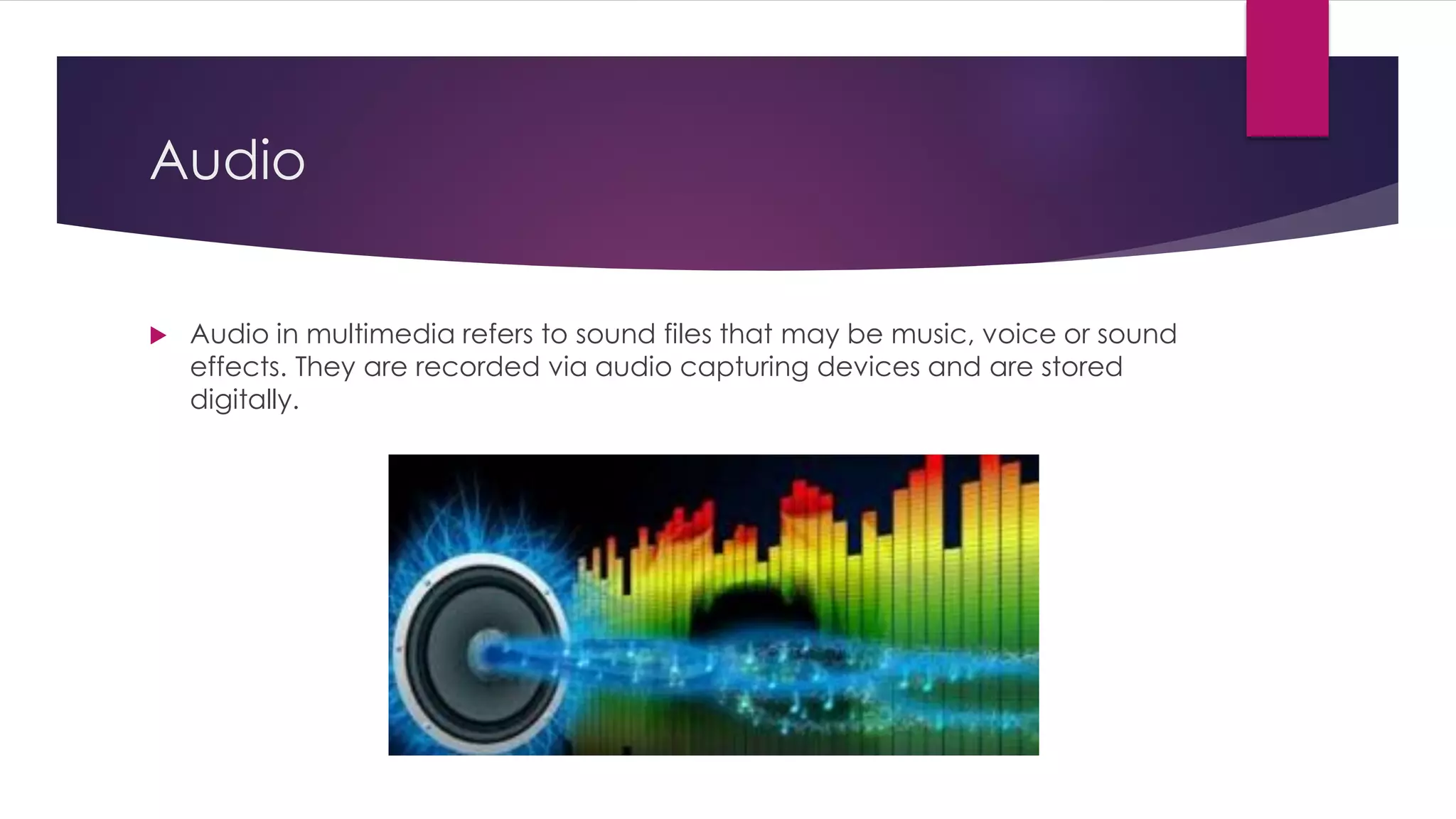 Audio
 Audio in multimedia refers to sound files that may be music, voice or sound
effects. They are recorded via audio capturing devices and are stored
digitally.
 