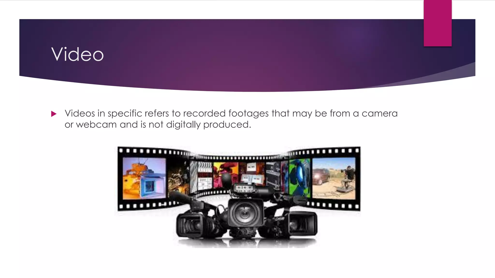 Video
 Videos in specific refers to recorded footages that may be from a camera
or webcam and is not digitally produced.
 