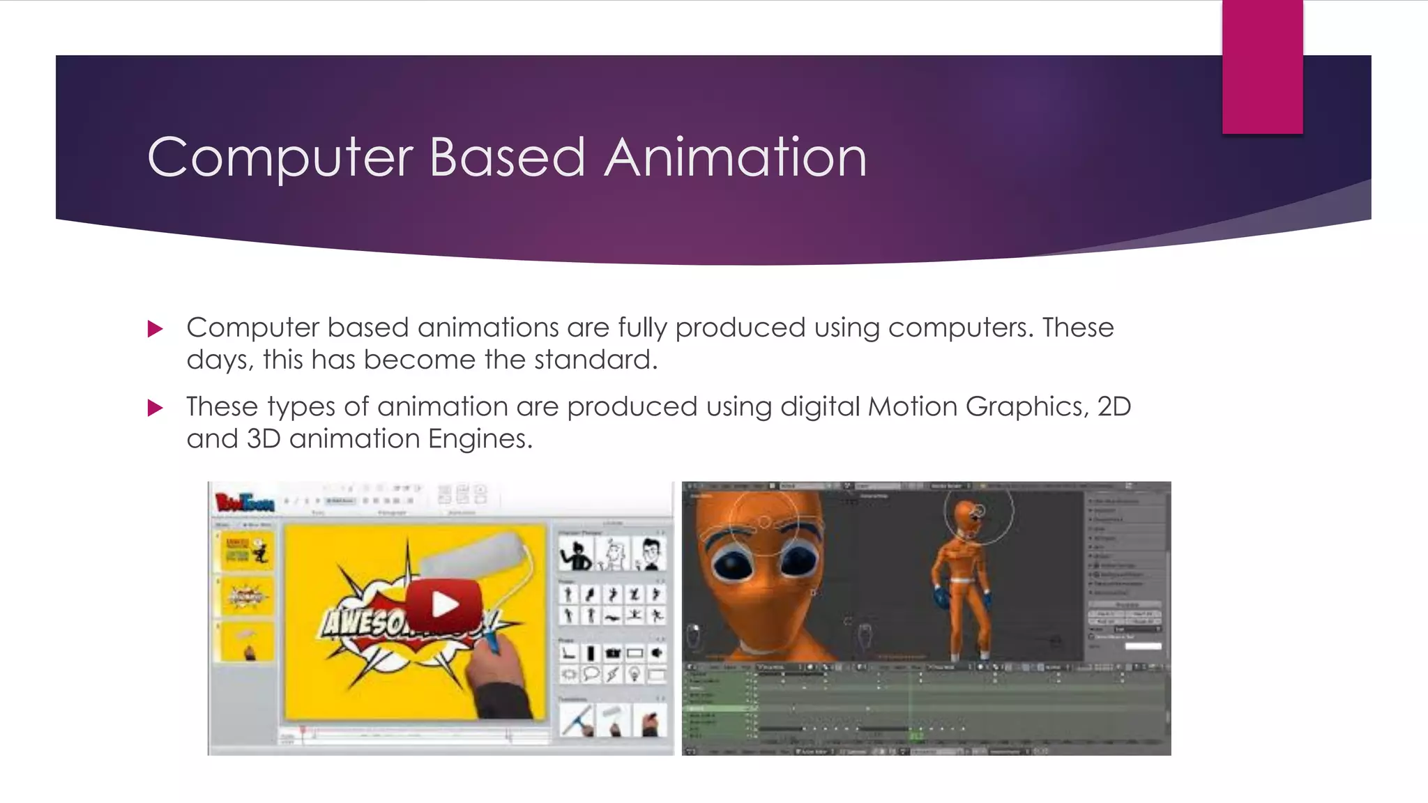 Computer Based Animation
 Computer based animations are fully produced using computers. These
days, this has become the standard.
 These types of animation are produced using digital Motion Graphics, 2D
and 3D animation Engines.
 