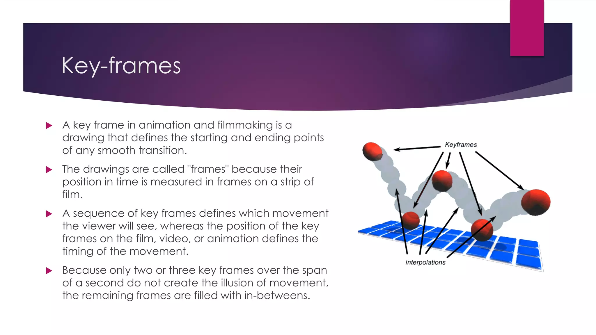 Key-frames
 A key frame in animation and filmmaking is a
drawing that defines the starting and ending points
of any smooth transition.
 The drawings are called "frames" because their
position in time is measured in frames on a strip of
film.
 A sequence of key frames defines which movement
the viewer will see, whereas the position of the key
frames on the film, video, or animation defines the
timing of the movement.
 Because only two or three key frames over the span
of a second do not create the illusion of movement,
the remaining frames are filled with in-betweens.
 