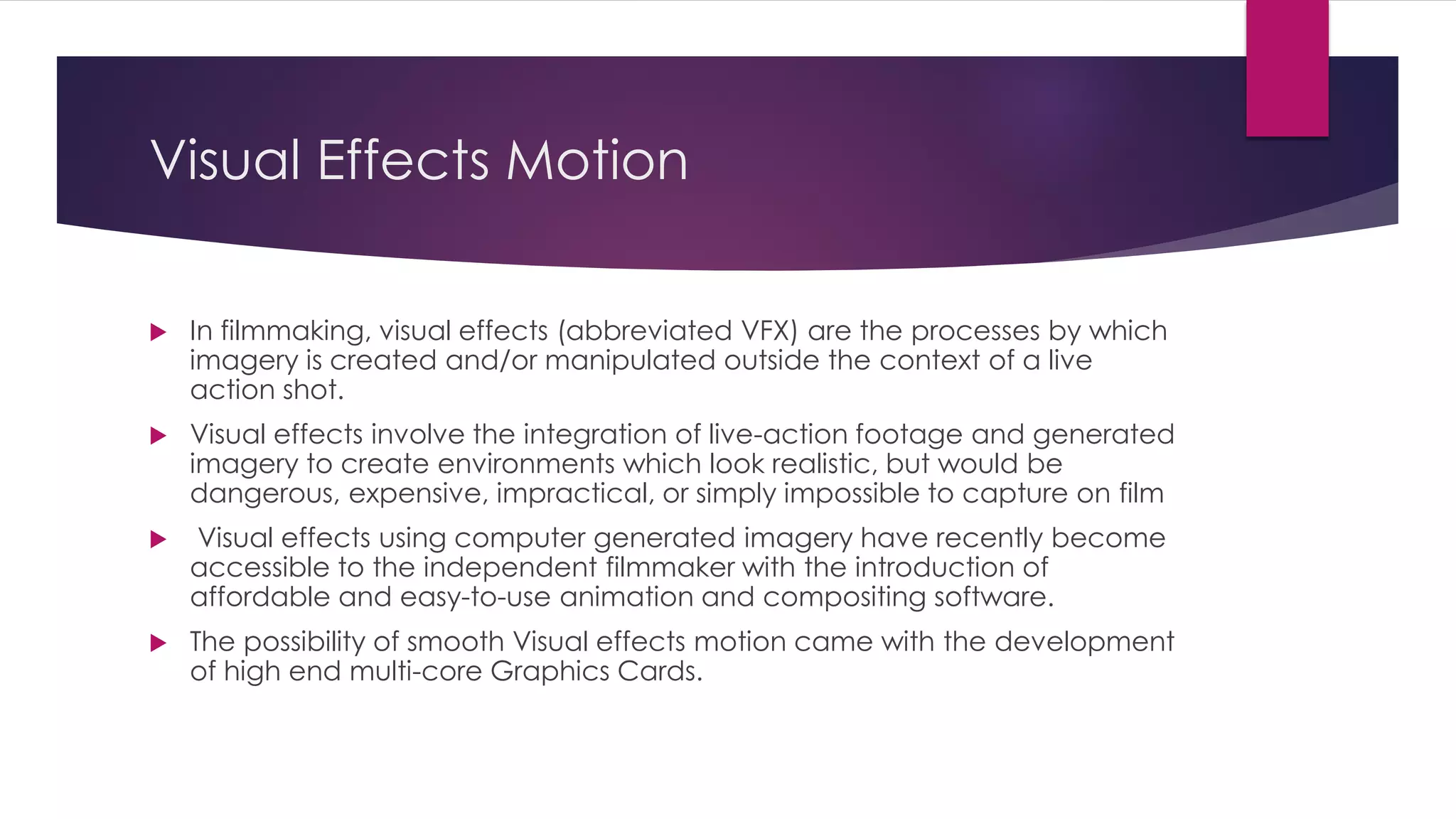 Visual Effects Motion
 In filmmaking, visual effects (abbreviated VFX) are the processes by which
imagery is created and/or manipulated outside the context of a live
action shot.
 Visual effects involve the integration of live-action footage and generated
imagery to create environments which look realistic, but would be
dangerous, expensive, impractical, or simply impossible to capture on film
 Visual effects using computer generated imagery have recently become
accessible to the independent filmmaker with the introduction of
affordable and easy-to-use animation and compositing software.
 The possibility of smooth Visual effects motion came with the development
of high end multi-core Graphics Cards.
 
