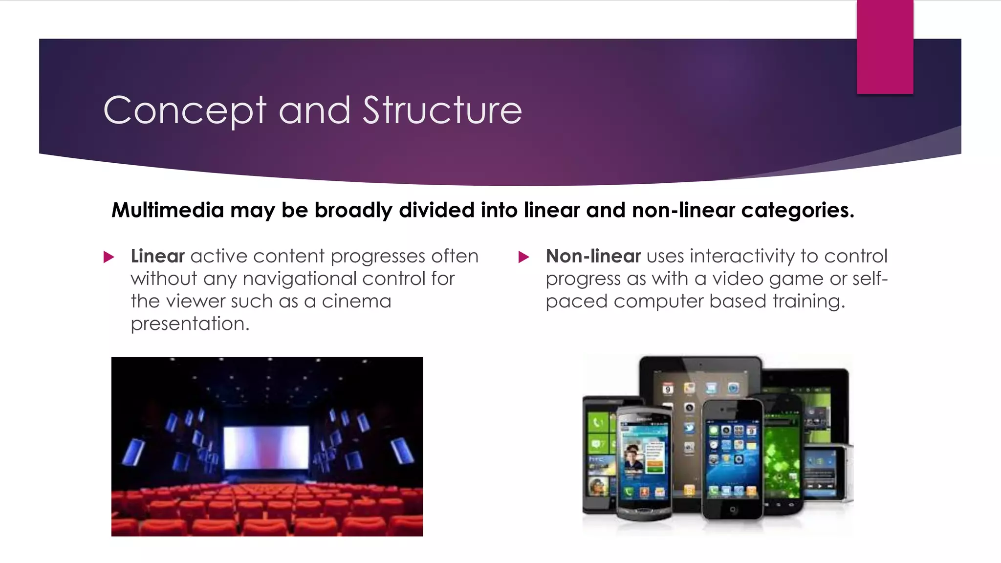 Concept and Structure
Multimedia may be broadly divided into linear and non-linear categories.
 Linear active content progresses often
without any navigational control for
the viewer such as a cinema
presentation.
 Non-linear uses interactivity to control
progress as with a video game or self-
paced computer based training.
 