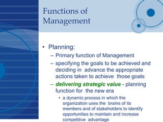 Functions of
Management
• Planning:
– Primary function of Management
– specifying the goals to be achieved and
deciding in advance the appropriate
actions taken to achieve those goals
– delivering strategic value - planning
function for the new era
• a dynamic process in which the
organization uses the brains of its
members and of stakeholders to identify
opportunities to maintain and increase
competitive advantage
 