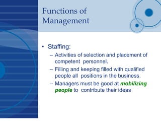Functions of
Management
• Staffing:
– Activities of selection and placement of
competent personnel.
– Filling and keeping filled with qualified
people all positions in the business.
– Managers must be good at mobilizing
people to contribute their ideas
 