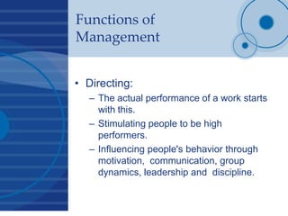 Functions of
Management
• Directing:
– The actual performance of a work starts
with this.
– Stimulating people to be high
performers.
– Influencing people's behavior through
motivation, communication, group
dynamics, leadership and discipline.
 