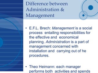 Difference between
Administration &
Management
• E.F.L. Brech: Management is a social
process entailing responsibilities for
the effective and economical
planning. Administration is a part of
management concerned with
installation and carrying out of he
procedures.
• Theo Heimann: each manager
performs both activities and spends
 