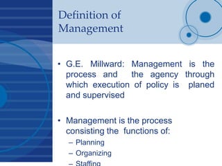 Definition of
Management
• G.E. Millward: Management is the
process and the agency through
which execution of policy is planed
and supervised
• Management is the process
consisting the functions of:
– Planning
– Organizing
 