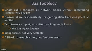Bus Topology
Single cable connects all network nodes without intervening
connectivity devices
Devices share responsibility for getting data from one point to
another
Terminators stop signals after reaching end of wire
 Prevent signal bounce
Inexpensive, not very scalable
Difficult to troubleshoot, not fault-tolerant
Slide 4
 