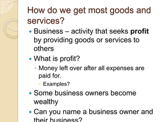 How do we get most goods and services?Business – activity that seeks profit by providing goods or services to othersWhat is profit?Money left over after all expenses are paid for.Examples?Some business owners become wealthyCan you name a business owner and their business?