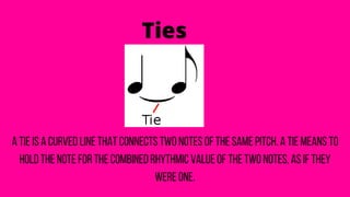 Ties
A tie is a curved line that connects two notes of the same pitch. A tie means to
hold the note for the combined rhythmic value of the two notes, as if they
were one.
 