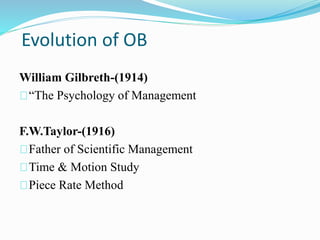 Evolution of OB 
William Gilbreth-(1914) 
“The Psychology of Management 
F.W.Taylor-(1916) 
Father of Scientific Management 
Time & Motion Study 
Piece Rate Method 
 