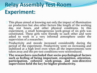 Relay Assembly Test Room 
Experiment: 
This phase aimed at knowing not only the impact of illumination 
on production but also other factors like length of the working 
day, rest hours, and other physical conditions. In this 
experiment, a small homogeneous work-group of six girls was 
constituted. These girls were friendly to each other and were 
asked to work in a very informal atmosphere under the 
supervision of a researcher. 
Productivity and morale increased considerably during the 
period of the experiment. Productivity went on increasing and 
stabilized at a high level even when all the improvements were 
taken away and the pre-test conditions were reintroduced. 
The researchers concluded that socio-psychological factors 
such as feeling of being important, recognition, attention, 
participation, cohesive work-group, and non-directive 
supervision held the key for higher productivity. 
 