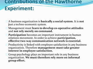 Contributions of the Hawthorne 
Experiment: 
A business organization is basically a social system. It is not 
just a techno-economic system. 
Management must learn to develop co-operative attitudes 
and not rely merely on command. 
Participation becomes an important instrument in human 
relations movement. In order to achieve participation, 
effective two-way communication network is essential. 
Productivity is linked with employee satisfaction in any business 
organization. Therefore management must take greater 
interest in employee satisfaction. 
Group psychology plays an important role in any business 
organization. We must therefore rely more on informal 
group effort. 
 