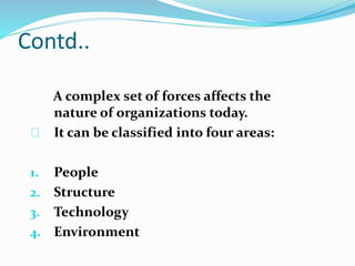 Contd.. 
A complex set of forces affects the 
nature of organizations today. 
It can be classified into four areas: 
1. People 
2. Structure 
3. Technology 
4. Environment 
 