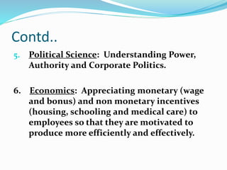 Contd.. 
5. Political Science: Understanding Power, 
Authority and Corporate Politics. 
6. Economics: Appreciating monetary (wage 
and bonus) and non monetary incentives 
(housing, schooling and medical care) to 
employees so that they are motivated to 
produce more efficiently and effectively. 
 