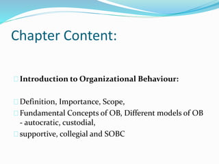 Chapter Content: 
Introduction to Organizational Behaviour: 
Definition, Importance, Scope, 
Fundamental Concepts of OB, Different models of OB 
- autocratic, custodial, 
supportive, collegial and SOBC 
 