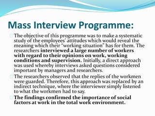 Mass Interview Programme: 
The objective of this programme was to make a systematic 
study of the employees’ attitudes which would reveal the 
meaning which their “working situation” has for them. The 
researchers interviewed a large number of workers 
with regard to their opinions on work, working 
conditions and supervision. Initially, a direct approach 
was used whereby interviews asked questions considered 
important by managers and researchers. 
The researchers observed that the replies of the workmen 
were guarded. Therefore, this approach was replaced by an 
indirect technique, where the interviewer simply listened 
to what the workmen had to say. 
The findings confirmed the importance of social 
factors at work in the total work environment. 
 