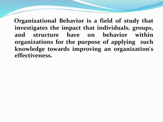Organizational Behavior is a field of study that 
investigates the impact that individuals, groups, 
and structure have on behavior within 
organizations for the purpose of applying such 
knowledge towards improving an organization's 
effectiveness. 
 